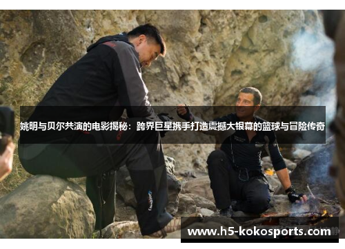姚明与贝尔共演的电影揭秘：跨界巨星携手打造震撼大银幕的篮球与冒险传奇