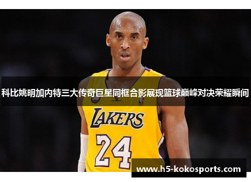 科比姚明加内特三大传奇巨星同框合影展现篮球巅峰对决荣耀瞬间