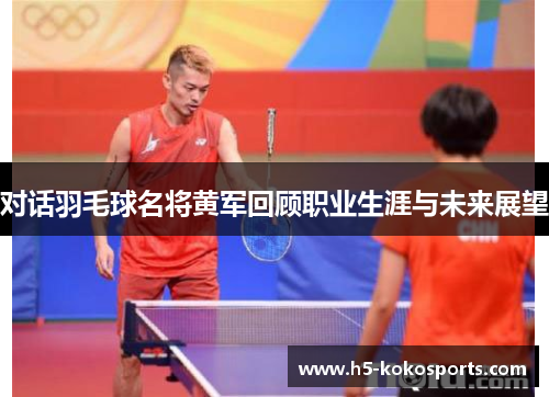 对话羽毛球名将黄军回顾职业生涯与未来展望
