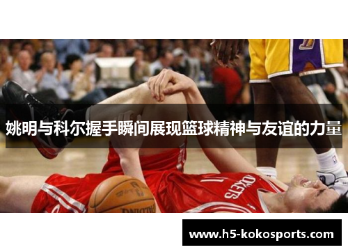 姚明与科尔握手瞬间展现篮球精神与友谊的力量