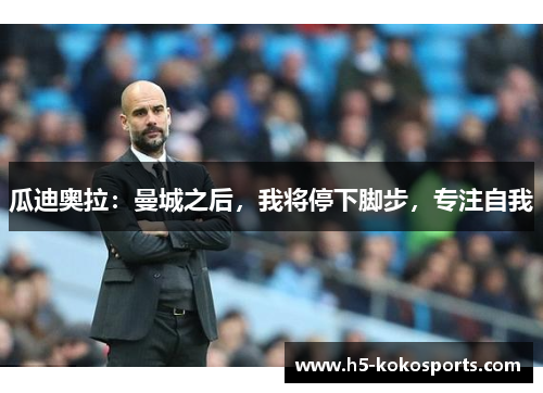 瓜迪奥拉：曼城之后，我将停下脚步，专注自我