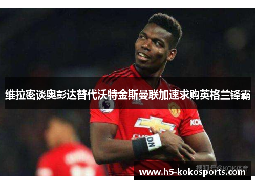 维拉密谈奥彭达替代沃特金斯曼联加速求购英格兰锋霸